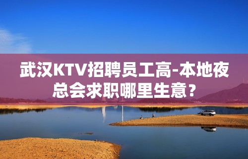 武汉KTV招聘员工高-本地夜总会求职哪里生意？