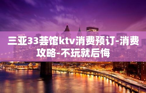 三亚33荟馆ktv消费预订-消费攻略-不玩就后悔