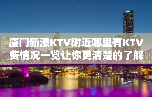 厦门新濠KTV附近哪里有KTV费情况一览让你更清楚的了解