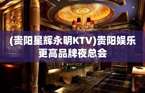 (贵阳星辉永明KTV)贵阳娱乐更高品牌夜总会