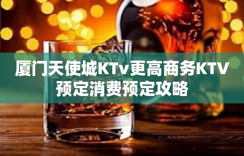 厦门天使城KTv更高商务KTV预定消费预定攻略