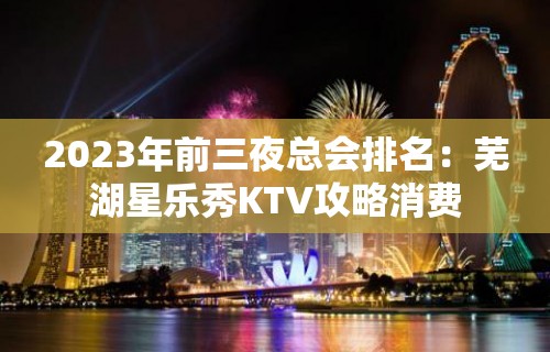 2023年前三夜总会排名：芜湖星乐秀KTV攻略消费