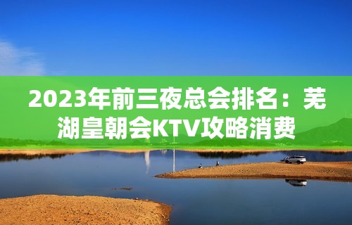 2023年前三夜总会排名：芜湖皇朝会KTV攻略消费