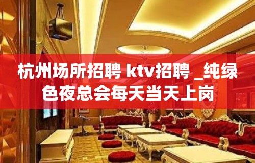 杭州场所招聘 ktv招聘 _纯绿色夜总会每天当天上岗