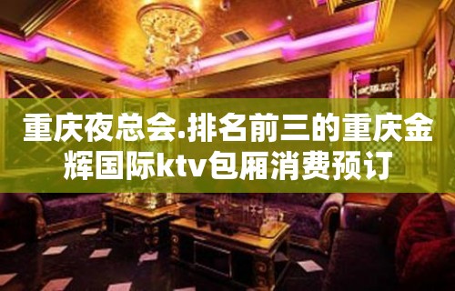 重庆夜总会.排名前三的重庆金辉国际ktv包厢消费预订