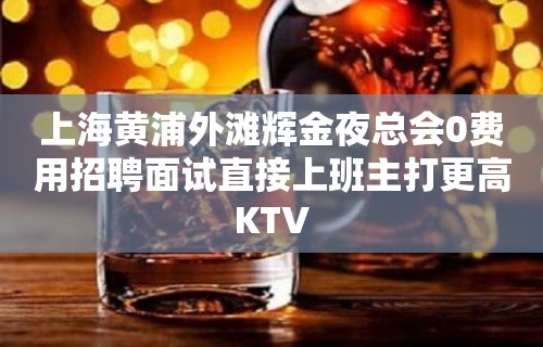 上海黄浦外滩辉金夜总会0费用招聘面试直接上班主打更高KTV