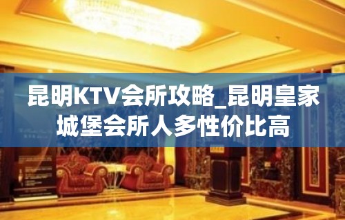 昆明KTV会所攻略_昆明皇家城堡会所人多性价比高