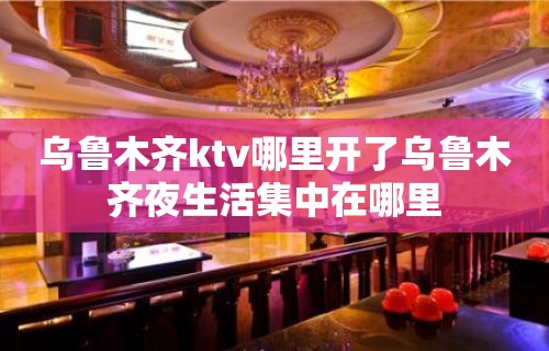 乌鲁木齐ktv哪里开了乌鲁木齐夜生活集中在哪里