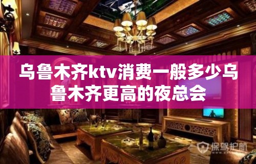 乌鲁木齐ktv消费一般多少乌鲁木齐更高的夜总会