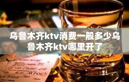 乌鲁木齐ktv消费一般多少乌鲁木齐ktv哪里开了