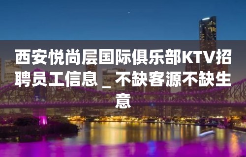 西安悦尚层国际俱乐部KTV招聘员工信息＿不缺客源不缺生意