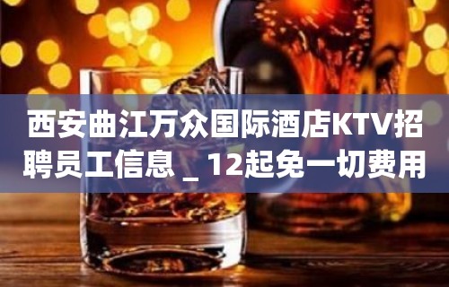 西安曲江万众国际酒店KTV招聘员工信息＿12起免一切费用