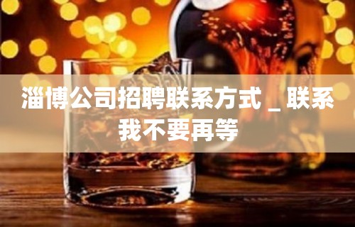 淄博公司招聘联系方式＿联系我不要再等