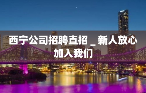 西宁公司招聘直招＿新人放心加入我们