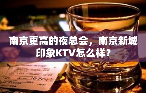 南京更高的夜总会，南京新城印象KTV怎么样？