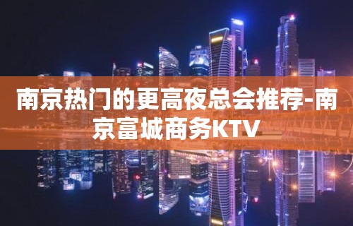 南京热门的更高夜总会推荐-南京富城商务KTV