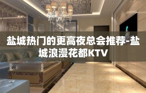 盐城热门的更高夜总会推荐-盐城浪漫花都KTV