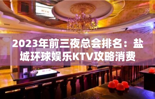 2023年前三夜总会排名：盐城环球娱乐KTV攻略消费