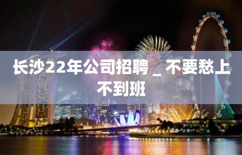 长沙22年公司招聘＿不要愁上不到班