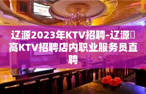 辽源2023年KTV招聘-辽源樶高KTV招聘店内职业服务员直聘