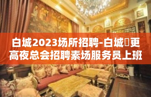 白城2023场所招聘-白城樶更高夜总会招聘素场服务员上班