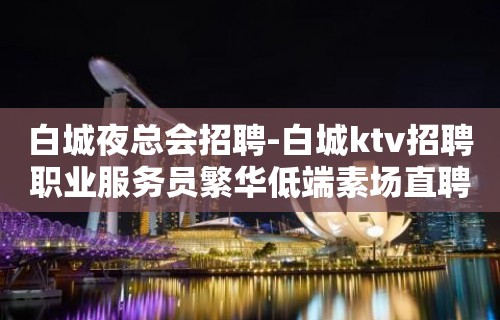 白城夜总会招聘-白城ktv招聘职业服务员繁华低端素场直聘