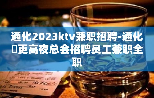 通化2023ktv兼职招聘-通化樶更高夜总会招聘员工兼职全职