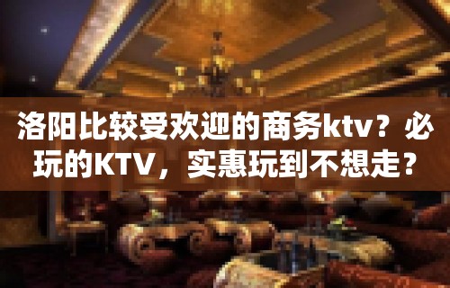 洛阳比较受欢迎的商务ktv？必玩的KTV，实惠玩到不想走？