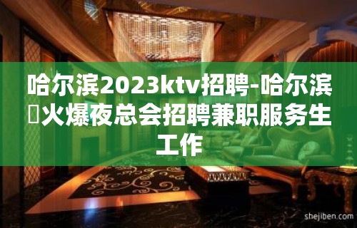 哈尔滨2023ktv招聘-哈尔滨樶火爆夜总会招聘兼职服务生工作