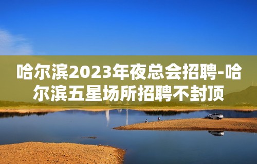 哈尔滨2023年夜总会招聘-哈尔滨五星场所招聘不封顶