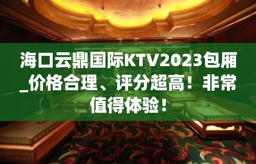 海口云鼎国际KTV2023包厢_价格合理、评分超高！非常值得体验！