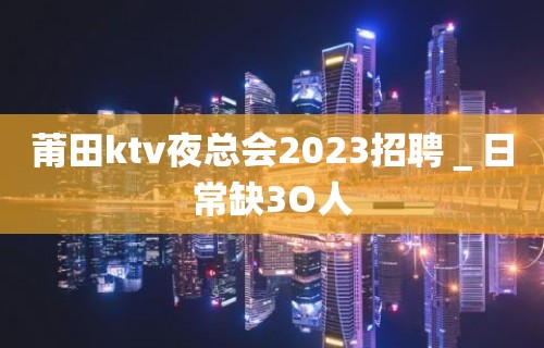 莆田ktv夜总会2023招聘＿日常缺3O人