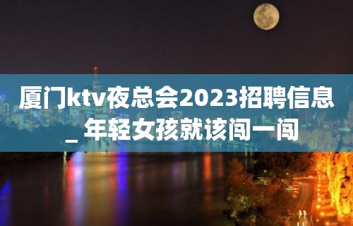 厦门ktv夜总会2023招聘信息＿年轻女孩就该闯一闯