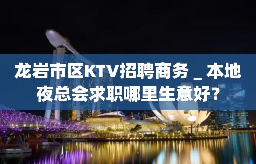 龙岩市区KTV招聘商务＿本地夜总会求职哪里生意好？