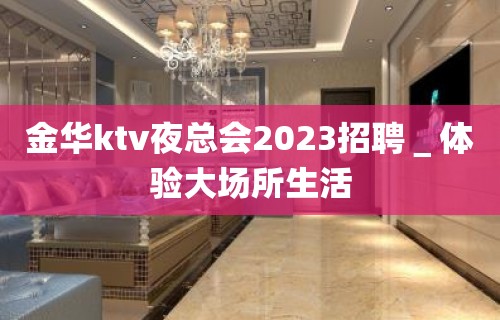 金华ktv夜总会2023招聘＿体验大场所生活