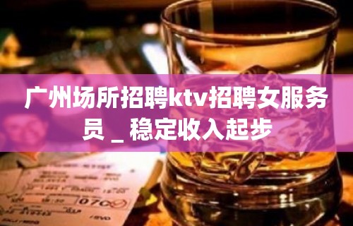 广州场所招聘ktv招聘女服务员＿稳定收入起步