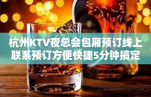 杭州KTV夜总会包厢预订线上联系预订方便快捷5分钟搞定