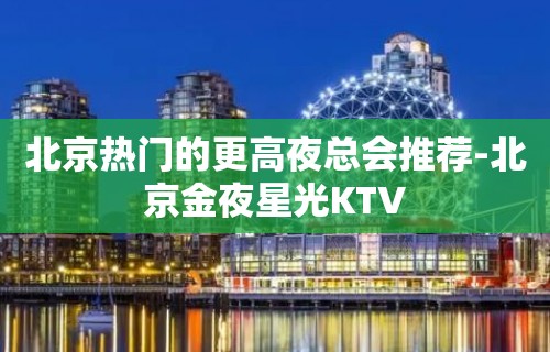 北京热门的更高夜总会推荐-北京金夜星光KTV