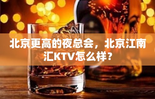 北京更高的夜总会，北京江南汇KTV怎么样？