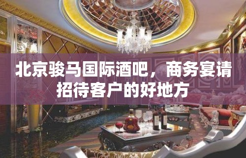 北京骏马国际酒吧，商务宴请招待客户的好地方