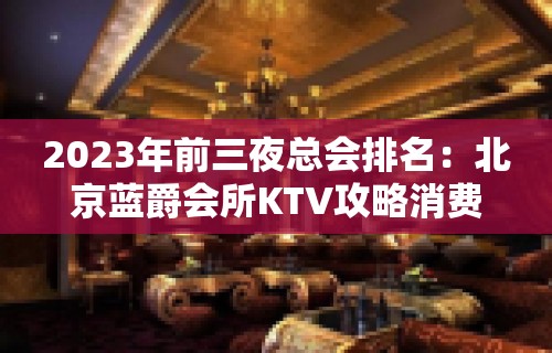 2023年前三夜总会排名：北京蓝爵会所KTV攻略消费