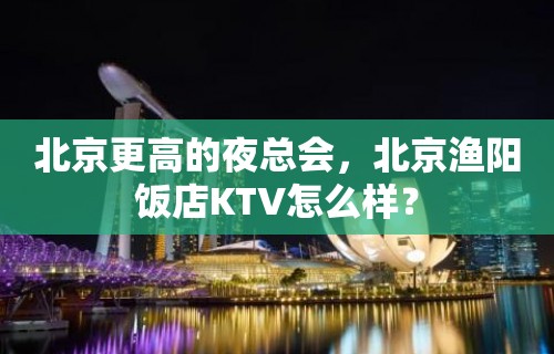 北京更高的夜总会，北京渔阳饭店KTV怎么样？