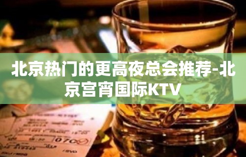 北京热门的更高夜总会推荐-北京宫宵国际KTV