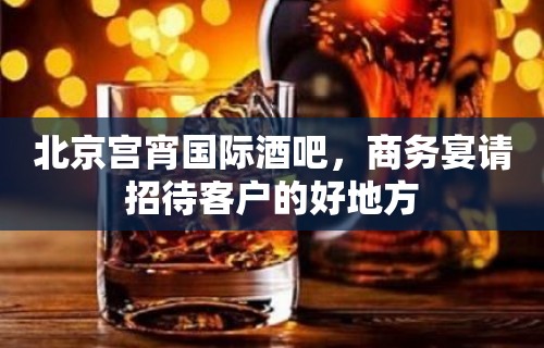 北京宫宵国际酒吧，商务宴请招待客户的好地方