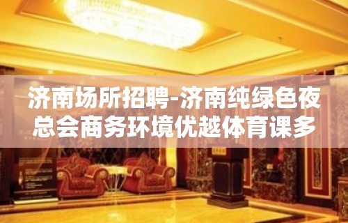 济南场所招聘-济南纯绿色夜总会商务环境优越体育课多