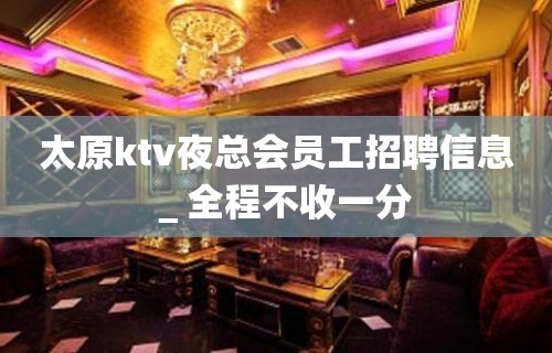 太原ktv夜总会员工招聘信息＿全程不收一分