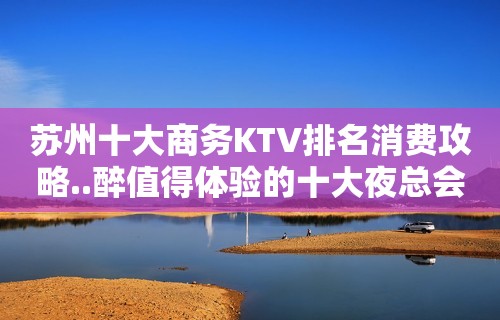 苏州十大商务KTV排名消费攻略..醉值得体验的十大夜总会