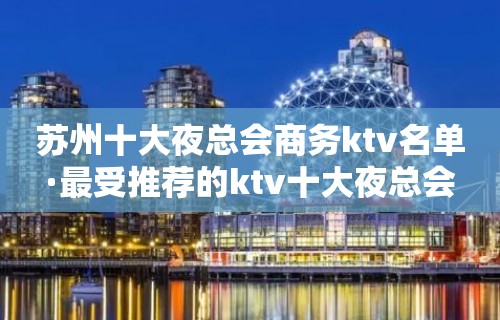 苏州十大夜总会商务ktv名单·最受推荐的ktv十大夜总会