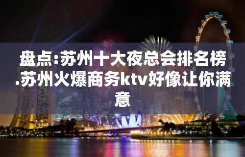 盘点:苏州十大夜总会排名榜.苏州火爆商务ktv好像让你满意