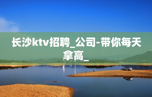 长沙ktv招聘_公司-带你每天拿高_